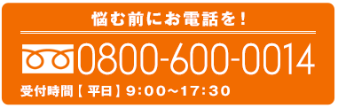 悩む前にお電話を！0800-600-0014 受付時間【 平日】9：00～17：30