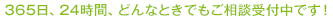 365日、24時間、どんなときでもご相談受付中です！